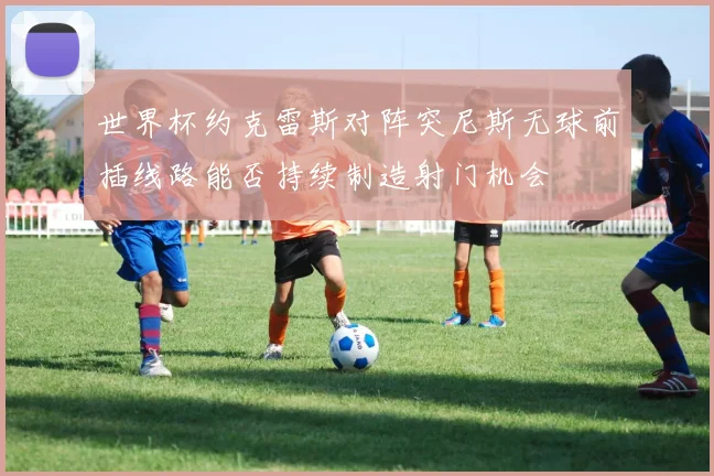 世界杯约克雷斯对阵突尼斯无球前插线路能否持续制造射门机会
