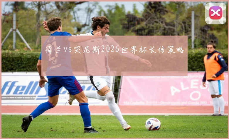 荷兰vs突尼斯2026世界杯长传策略