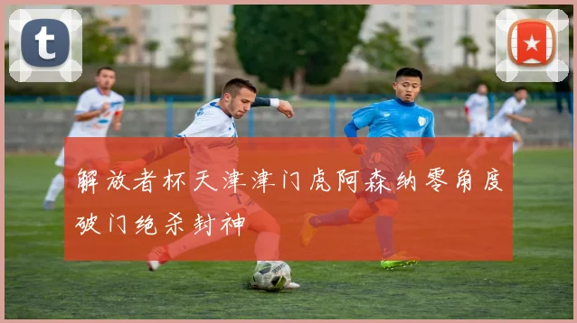 解放者杯天津津门虎阿森纳零角度破门绝杀封神