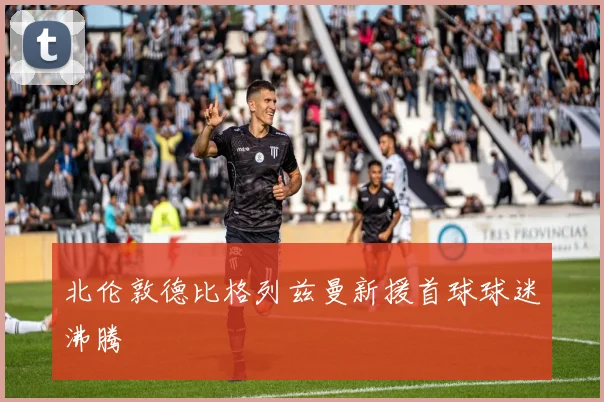北伦敦德比格列兹曼新援首球球迷沸腾