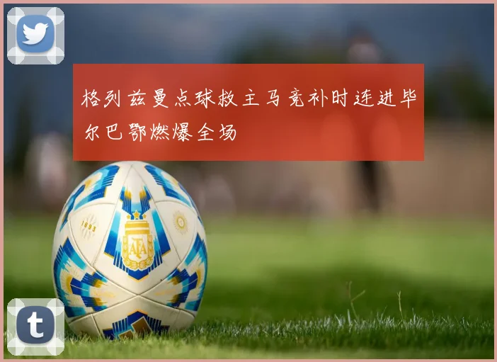 格列兹曼点球救主马竞补时连进毕尔巴鄂燃爆全场