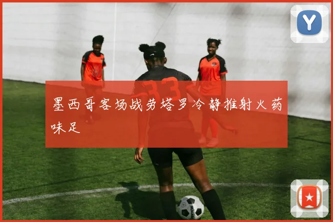 墨西哥客场战劳塔罗冷静推射火药味足