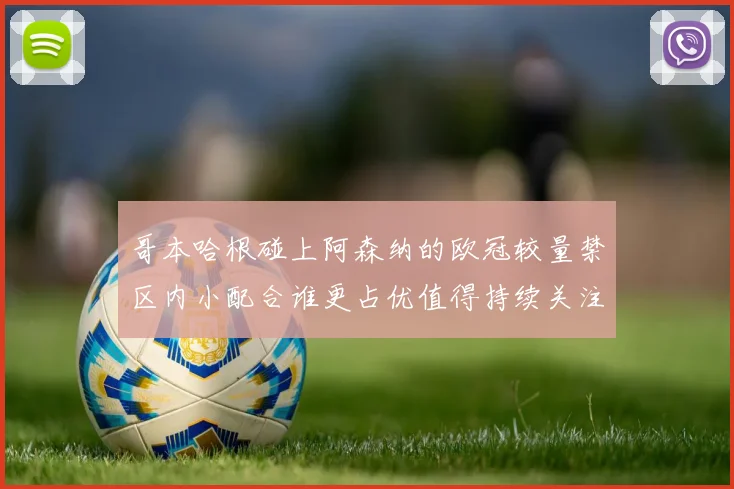哥本哈根碰上阿森纳的欧冠较量禁区内小配合谁更占优值得持续关注