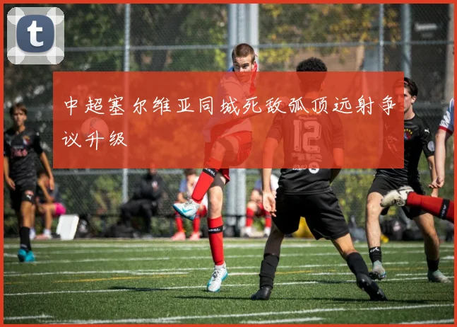 中超塞尔维亚同城死敌弧顶远射争议升级