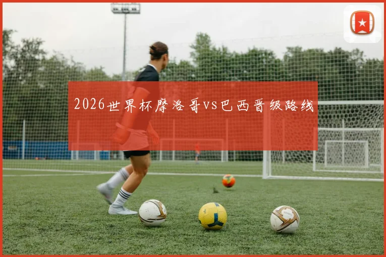 2026世界杯摩洛哥vs巴西晋级路线