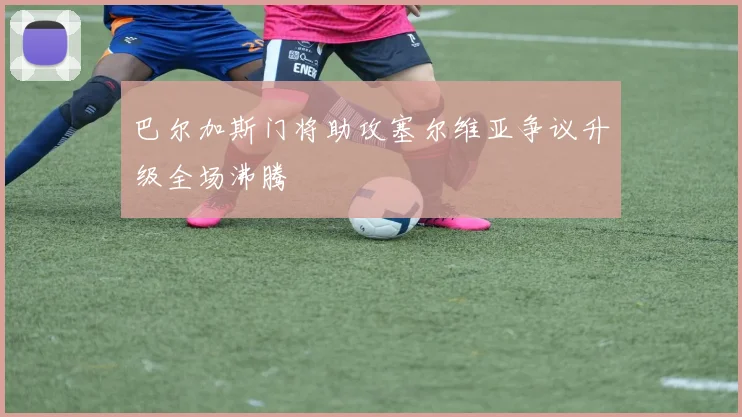 巴尔加斯门将助攻塞尔维亚争议升级全场沸腾