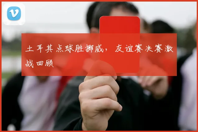 土耳其点球胜挪威，友谊赛决赛激战回顾