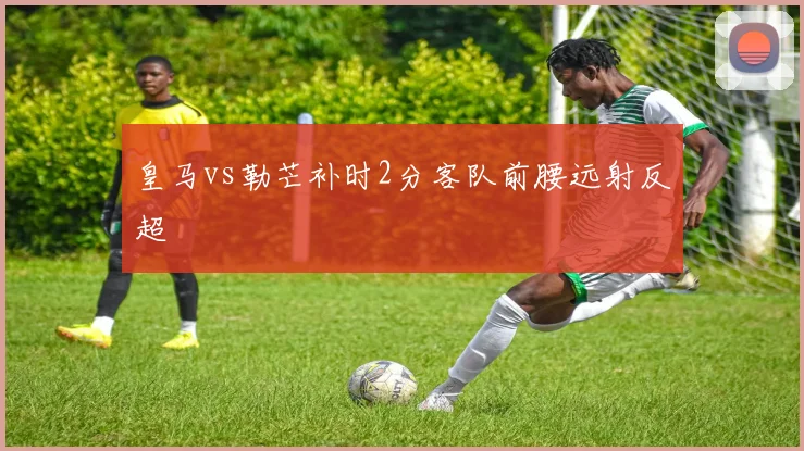 皇马vs勒芒补时2分客队前腰远射反超