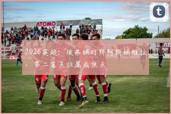 2026英超：埃弗顿对阵阿斯顿维拉，第二落点归属成焦点